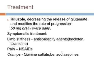 Treatment
 Riluzole, decreasing the release of glutamate
and modifies the rate of progression
50 mg orally twice daily,
Symptomatic treatment:
Limb stiffness - antispasticity agents(baclofen,
tizanidine)
Pain – NSAIDs
Cramps - Quinine sulfate,benzodiazepines
 