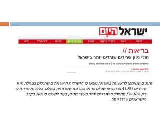 ‫ניוון‬ ‫במחלת‬ ‫שחולים‬ ‫הישראלים‬ ‫הישרדות‬ ‫כי‬ ‫מצאו‬ ‫בישראל‬ ‫לראשונה‬ ‫שנאספו‬ ‫נתונים‬
‫שרירים‬(ALS)‫בעולם‬ ‫שמדווחת‬ ‫מזו‬ ‫ארבעה‬ ‫עד‬ ‫שניים‬ ‫פי‬ ‫ארוכה‬.‫כי‬ ‫מדווח‬ ‫בספרות‬
‫רק‬10%-5%‫שנים‬ ‫מעשר‬ ‫יותר‬ ‫שורדים‬ ‫מהחולים‬,‫מ־‬ ‫למעלה‬ ‫בעוד‬20%‫בקרב‬
‫יותר‬ ‫שרדו‬ ‫הישראלים‬.
 