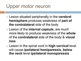 Upper motor neuron
 Lesion situated peripherally in the cerebral
hemisphere produces weakness of part of
the contralateral side of the body
 Lesion of the internal capsule, are much
more likely to produce weakness of the whole
of the contralateral side of the body & visual
loss
 Lesion in the spinal cord in high cervical level
will cause ipsilateral hemiparessis, below
the neck level ipsilateral monoparessis
 