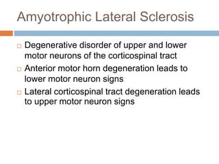 Amyotrophic Lateral Sclerosis
 Degenerative disorder of upper and lower
motor neurons of the corticospinal tract
 Anterior motor horn degeneration leads to
lower motor neuron signs
 Lateral corticospinal tract degeneration leads
to upper motor neuron signs
 