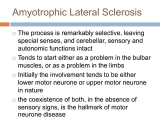 Amyotrophic Lateral Sclerosis
 The process is remarkably selective, leaving
special senses, and cerebellar, sensory and
autonomic functions intact
 Tends to start either as a problem in the bulbar
muscles, or as a problem in the limbs
 Initially the involvement tends to be either
lower motor neurone or upper motor neurone
in nature
 the coexistence of both, in the absence of
sensory signs, is the hallmark of motor
neurone disease
 