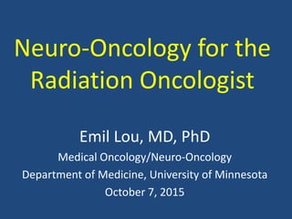 Neuro-Oncology for the
Radiation Oncologist
Emil Lou, MD, PhD
Medical Oncology/Neuro-Oncology
Department of Medicine, University of Minnesota
October 7, 2015
 
