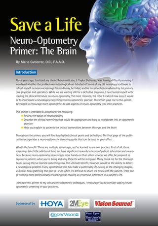 Save a Life
Neuro-Optometry
Primer: The Brain
 By Mario Gutierrez, O.D., F.A.A.O.

 Introduction
 Three years ago, I noticed my then-17-year-old son, J. Taylor Gutierrez, was having difficulty running. I
 wondered whether the problem was neurological—so I dusted off some of my old neurology textbooks to
 refresh myself on neuro-screenings. To my dismay, he failed, and he has since been evaluated by his primary
 care physician and specialists. While we are waiting still for a definitive diagnosis, I have busied myself with
 reading the clinical literature on neuro-optometry. The more I learned, the more I realized how easy it would
 be to incorporate a neurological screening into my optometric practice. That effort gave rise to this primer,
 developed to encourage more optometrists to add aspects of neuro-optometry into their practices.

 This primer is intended to accomplish the following:
      G Review the basics of neuroanatomy
      G Describe the clinical screenings that would be appropriate and easy to incorporate into an optometric
         practice
      G Help you explain to patients the critical connections between the eyes and the brain


 Throughout the primer, you will find highlighted clinical pearls and definitions. The final page of the publi-
 cation incorporates a neuro-optometric screening guide that can be used in your office.

 What’s the benefit? There are multiple advantages, as I’ve learned in my own practice. First of all, these
 screenings take little additional time but have significant rewards in terms of patient education and aware-
 ness. Because neuro-optometry screening is more hands-on than other services we offer, be prepared to
 explain to patients what you’re doing and why. Patients will be intrigued. Many thank me for the thorough
 exam, saying they’ve learned something new. The ultimate benefit, however, would be the ability to detect
 a neurological problem. Every optometrist who has made a potentially life-saving or life-changing diagno-
 sis knows how gratifying that can be—even when it’s difficult to share the news with the patient. There can
 be nothing more professionally rewarding than making an enormous difference in a patient’s life.

 I dedicate this primer to my son and my optometric colleagues. I encourage you to consider adding neuro-
 optometric screening in your practices.




 Sponsored by
 