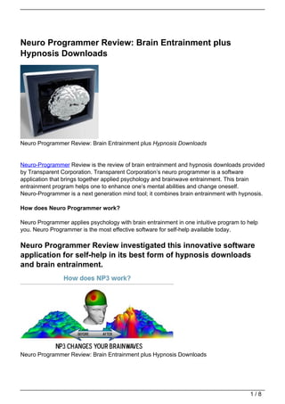 Neuro Programmer Review: Brain Entrainment plus
Hypnosis Downloads




Neuro Programmer Review: Brain Entrainment plus Hypnosis Downloads


Neuro-Programmer Review is the review of brain entrainment and hypnosis downloads provided
by Transparent Corporation. Transparent Corporation’s neuro programmer is a software
application that brings together applied psychology and brainwave entrainment. This brain
entrainment program helps one to enhance one’s mental abilities and change oneself.
Neuro-Programmer is a next generation mind tool; it combines brain entrainment with hypnosis.

How does Neuro Programmer work?

Neuro Programmer applies psychology with brain entrainment in one intuitive program to help
you. Neuro Programmer is the most effective software for self-help available today.

Neuro Programmer Review investigated this innovative software
application for self-help in its best form of hypnosis downloads
and brain entrainment.




Neuro Programmer Review: Brain Entrainment plus Hypnosis Downloads




                                                                                        1/8
 