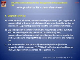 EULAR Recommendations for the Management of Neuropsychiatric
SLE

Neuropsychiatric SLE – General statements

4. Diagnostic work-up

a) In SLE patients with new or unexplained symptoms or signs suggestive of
neuropsychiatric disease, initial diagnostic work-up should be similar to
that in non-SLE patients presenting with the same manifestations (D).
b) Depending upon the manifestation, this may include lumbar puncture
and CSF analysis (primarily to exclude CNS infection), EEG,
neuropsychological assessment of cognitive function, nerve conduction
studies, and neuro-imaging (MRI) to assess brain structure and function
(D).
c) The recommended MRI protocol (brain and spinal cord) includes
conventional MRI sequences (T1/T2 FLAIR), diffusion-weighted imaging
(DWI), and gadolinium-enhanced T1 sequences (B).

Bertisas GK. Ann Rheum Dis: 69.2074-82

eular

 