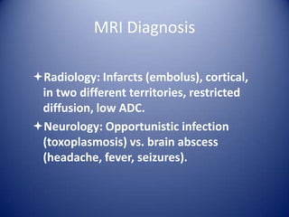 MRI Diagnosis
Radiology: Infarcts (embolus), cortical,
in two different territories, restricted
diffusion, low ADC.
Neurology: Opportunistic infection
(toxoplasmosis) vs. brain abscess
(headache, fever, seizures).

 