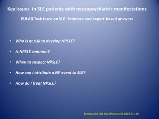Key issues in SLE patients with neuropsychiatric manifestations
EULAR Task force on SLE- Evidence and expert-based answers

• Who is at risk to develop NPSLE?
• Is NPSLE common?
• When to suspect NPSLE?
• How can I attribute a NP event to SLE?
• How do I treat NPSLE?

Bertisas GK.Nat Rev Rheumatol.2010:6;1-10

 