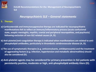 eular
EULAR Recommendations for the Management of Neuropsychiatric
SLE

Neuropsychiatric SLE – General statements
5. Therapy
a) Corticosteroids and immunosuppressive therapy are indicated for neuropsychiatric
manifestations felt to reflect an immune/inflammatory process (acute confusional
state, aseptic meningitis, myelitis, cranial and peripheral neuropathies, and psychosis)
following exclusion of non-SLE related causes (A, D).
b) Anti-platelet/anti-coagulation therapy is indicated when manifestations are related to antiphospholipid antibodies, particularly in thrombotic cerebrovascular disease (A, D).
c) The use of symptomatic therapies (e.g. anticonvulsants, antidepressants) and the treatment
of aggravating factors (e.g. infection, hypertension and metabolic abnormalities) should
also be considered (D).
d) Anti-platelet agents may be considered for primary prevention in SLE patients with

persistently positive, moderate or high, anti-phospholipid antibody titers (D).

 