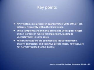Key points

 NP symptoms are present in approximately 20 to 50% of SLE
patients, frequently within the first 2 years.
 These symptoms are primarily associated with a poor HRQoL
and an increase in functional impairment, leading to
unemployment in some cases.
 Mild manifestations are common and include headache,
anxiety, depression, and cognitive deficit. These, however, are
not normally related to the disease.

Source: Bertisas GK. Nat Rev. Rheumatol. 2010:6;1-10.

 