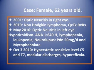 Case: Female, 62 years old.
 2001: Optic Neuritis in right eye.
 2010: Non Hodgkin lymphoma, QxTx RxRx.
 May 2010: Optic Neuritis in left eye.
Hypotiroidism. ANA 1:640 H, lymphopenia,
leukopenia, Neurolupus: Pdn 50mg/d and
Mycophenolate.
 Oct 3 2010: Hyperstetic sensitive level C5
and T7, medular discharges, hyporeflexia.

 
