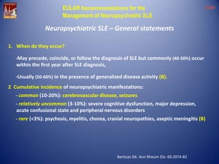 EULAR Recommendations for the
Management of Neuropsychiatric SLE

eular

Neuropsychiatric SLE – General statements
1. When do they occur?
-May precede, coincide, or follow the diagnosis of SLE but commonly (40-50%) occur
within the first year after SLE diagnosis,
-Usually (50-60%) in the presence of generalized disease activity (B).
2. Cumulative incidence of neuropsychiatric manifestations:
- common (10-20%): cerebrovascular disease, seizures
- relatively uncommon (3-10%): severe cognitive dysfunction, major depression,
acute confusional state and peripheral nervous disorders

- rare (<3%): psychosis, myelitis, chorea, cranial neuropathies, aseptic meningitis (B)

Bertisas GK. Ann Rheum Dis: 69.2074-82

 