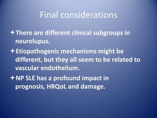 Final considerations
There are different clinical subgroups in
neurolupus.
Etiopathogenic mechanisms might be
different, but they all seem to be related to
vascular endothelium.
NP SLE has a profound impact in
prognosis, HRQoL and damage.

 