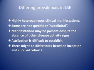 Differing prevalences in LSE
Highly heterogeneous clinical manifestations.
Some are not specific or “subclinical”.
Manifestations may be present despite the
absence of other disease activity signs.
Attribution is difficult to establish.
There might be differences between inception
and survival cohorts.

 