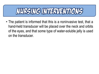 • The patient is informed that this is a noninvasive test, that a
hand-held transducer will be placed over the neck and orbits
of the eyes, and that some type of water-soluble jelly is used
on the transducer.
 