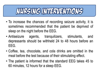 • To increase the chances of recording seizure activity, it is
sometimes recommended that the patient be deprived of
sleep on the night before the EEG.
• Antiseizure agents, tranquilizers, stimulants, and
depressants should be withheld 24 to 48 hours before an
EEG.
• Coffee, tea, chocolate, and cola drinks are omitted in the
meal before the test because of their stimulating effect.
• The patient is informed that the standard EEG takes 45 to
60 minutes, 12 hours for a sleep EEG.
 