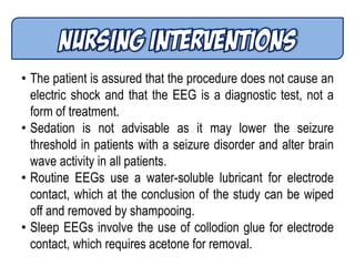 • The patient is assured that the procedure does not cause an
electric shock and that the EEG is a diagnostic test, not a
form of treatment.
• Sedation is not advisable as it may lower the seizure
threshold in patients with a seizure disorder and alter brain
wave activity in all patients.
• Routine EEGs use a water-soluble lubricant for electrode
contact, which at the conclusion of the study can be wiped
off and removed by shampooing.
• Sleep EEGs involve the use of collodion glue for electrode
contact, which requires acetone for removal.
 