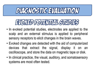 • In evoked potential studies, electrodes are applied to the
scalp and an external stimulus is applied to peripheral
sensory receptors to elicit changes in the brain waves.
• Evoked changes are detected with the aid of computerized
devices that extract the signal, display it on an
oscilloscope, and store the data on magnetic tape or disk.
• In clinical practice, the visual, auditory, and somatosensory
systems are most often tested.
 