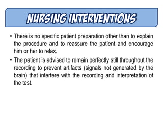 • There is no specific patient preparation other than to explain
the procedure and to reassure the patient and encourage
him or her to relax.
• The patient is advised to remain perfectly still throughout the
recording to prevent artifacts (signals not generated by the
brain) that interfere with the recording and interpretation of
the test.
 