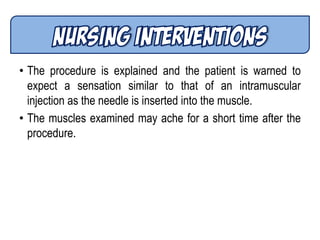• The procedure is explained and the patient is warned to
expect a sensation similar to that of an intramuscular
injection as the needle is inserted into the muscle.
• The muscles examined may ache for a short time after the
procedure.
 