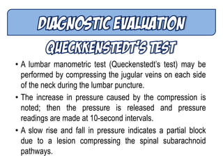 • A lumbar manometric test (Queckenstedt’s test) may be
performed by compressing the jugular veins on each side
of the neck during the lumbar puncture.
• The increase in pressure caused by the compression is
noted; then the pressure is released and pressure
readings are made at 10-second intervals.
• A slow rise and fall in pressure indicates a partial block
due to a lesion compressing the spinal subarachnoid
pathways.
 