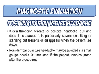 • It is a throbbing bifrontal or occipital headache, dull and
deep in character. It is particularly severe on sitting or
standing but lessens or disappears when the patient lies
down.
• Post–lumbar puncture headache may be avoided if a small
gauge needle is used and if the patient remains prone
after the procedure.
 