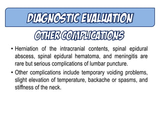 • Herniation of the intracranial contents, spinal epidural
abscess, spinal epidural hematoma, and meningitis are
rare but serious complications of lumbar puncture.
• Other complications include temporary voiding problems,
slight elevation of temperature, backache or spasms, and
stiffness of the neck.
 