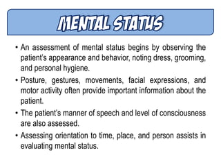 • An assessment of mental status begins by observing the
patient’s appearance and behavior, noting dress, grooming,
and personal hygiene.
• Posture, gestures, movements, facial expressions, and
motor activity often provide important information about the
patient.
• The patient’s manner of speech and level of consciousness
are also assessed.
• Assessing orientation to time, place, and person assists in
evaluating mental status.
 