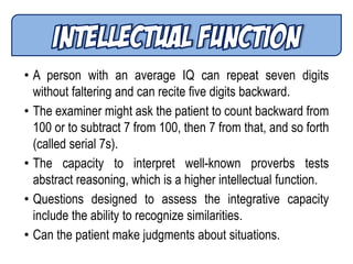 • A person with an average IQ can repeat seven digits
without faltering and can recite five digits backward.
• The examiner might ask the patient to count backward from
100 or to subtract 7 from 100, then 7 from that, and so forth
(called serial 7s).
• The capacity to interpret well-known proverbs tests
abstract reasoning, which is a higher intellectual function.
• Questions designed to assess the integrative capacity
include the ability to recognize similarities.
• Can the patient make judgments about situations.
 