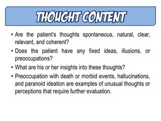 • Are the patient’s thoughts spontaneous, natural, clear,
relevant, and coherent?
• Does the patient have any fixed ideas, illusions, or
preoccupations?
• What are his or her insights into these thoughts?
• Preoccupation with death or morbid events, hallucinations,
and paranoid ideation are examples of unusual thoughts or
perceptions that require further evaluation.
 