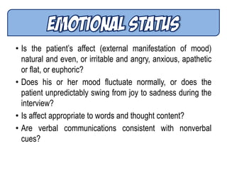 • Is the patient’s affect (external manifestation of mood)
natural and even, or irritable and angry, anxious, apathetic
or flat, or euphoric?
• Does his or her mood fluctuate normally, or does the
patient unpredictably swing from joy to sadness during the
interview?
• Is affect appropriate to words and thought content?
• Are verbal communications consistent with nonverbal
cues?
 