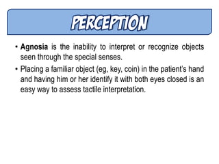 • Agnosia is the inability to interpret or recognize objects
seen through the special senses.
• Placing a familiar object (eg, key, coin) in the patient’s hand
and having him or her identify it with both eyes closed is an
easy way to assess tactile interpretation.
 