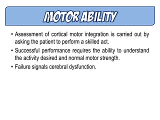 • Assessment of cortical motor integration is carried out by
asking the patient to perform a skilled act.
• Successful performance requires the ability to understand
the activity desired and normal motor strength.
• Failure signals cerebral dysfunction.
 