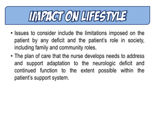 • Issues to consider include the limitations imposed on the
patient by any deficit and the patient’s role in society,
including family and community roles.
• The plan of care that the nurse develops needs to address
and support adaptation to the neurologic deficit and
continued function to the extent possible within the
patient’s support system.
 