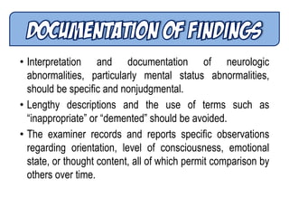 • Interpretation and documentation of neurologic
abnormalities, particularly mental status abnormalities,
should be specific and nonjudgmental.
• Lengthy descriptions and the use of terms such as
―inappropriate‖ or ―demented‖ should be avoided.
• The examiner records and reports specific observations
regarding orientation, level of consciousness, emotional
state, or thought content, all of which permit comparison by
others over time.
 