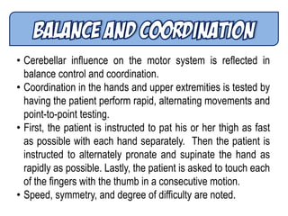 • Cerebellar influence on the motor system is reflected in
balance control and coordination.
• Coordination in the hands and upper extremities is tested by
having the patient perform rapid, alternating movements and
point-to-point testing.
• First, the patient is instructed to pat his or her thigh as fast
as possible with each hand separately. Then the patient is
instructed to alternately pronate and supinate the hand as
rapidly as possible. Lastly, the patient is asked to touch each
of the fingers with the thumb in a consecutive motion.
• Speed, symmetry, and degree of difficulty are noted.
 