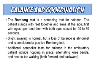 • The Romberg test is a screening test for balance. The
patient stands with feet together and arms at the side, first
with eyes open and then with both eyes closed for 20 to 30
seconds.
• Slight swaying is normal, but a loss of balance is abnormal
and is considered a positive Romberg test.
• Additional cerebellar tests for balance in the ambulatory
patient include hopping in place, alternating knee bends,
and heel-to-toe walking (both forward and backward).
 