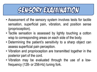 • Assessment of the sensory system involves tests for tactile
sensation, superficial pain, vibration, and position sense
(proprioception).
• Tactile sensation is assessed by lightly touching a cotton
wisp to corresponding areas on each side of the body.
• Determining the patient’s sensitivity to a sharp object can
assess superficial pain perception.
• Vibration and proprioception are transmitted together in the
posterior part of the cord.
• Vibration may be evaluated through the use of a low-
frequency (128- or 256-Hz) tuning fork.
 