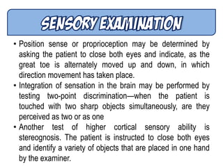 • Position sense or proprioception may be determined by
asking the patient to close both eyes and indicate, as the
great toe is alternately moved up and down, in which
direction movement has taken place.
• Integration of sensation in the brain may be performed by
testing two-point discrimination—when the patient is
touched with two sharp objects simultaneously, are they
perceived as two or as one
• Another test of higher cortical sensory ability is
stereognosis. The patient is instructed to close both eyes
and identify a variety of objects that are placed in one hand
by the examiner.
 