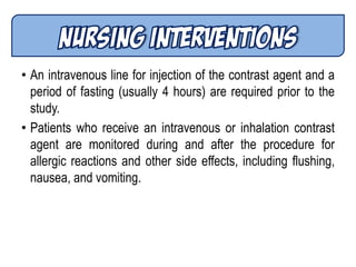 • An intravenous line for injection of the contrast agent and a
period of fasting (usually 4 hours) are required prior to the
study.
• Patients who receive an intravenous or inhalation contrast
agent are monitored during and after the procedure for
allergic reactions and other side effects, including flushing,
nausea, and vomiting.
 