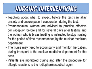 • Teaching about what to expect before the test can allay
anxiety and ensure patient cooperation during the test.
• Premenopausal women are advised to practice effective
contraception before and for several days after testing, and
the woman who is breastfeeding is instructed to stop nursing
for the period of time recommended by the nuclear medicine
department.
• The nurse may need to accompany and monitor the patient
during transport to the nuclear medicine department for the
scan.
• Patients are monitored during and after the procedure for
allergic reactions to the radiopharmaceutical agent
 