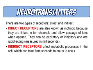 There are two types of receptors: direct and indirect.
• DIRECT RECEPTORS are also known as inotropic because
they are linked to ion channels and allow passage of ions
when opened. They can be excitatory or inhibitory and are
rapid-acting (measured in milliseconds).
• INDIRECT RECEPTORS affect metabolic processes in the
cell, which can take from seconds to hours to occur
 
