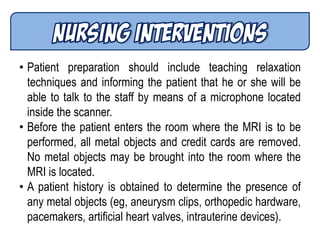 • Patient preparation should include teaching relaxation
techniques and informing the patient that he or she will be
able to talk to the staff by means of a microphone located
inside the scanner.
• Before the patient enters the room where the MRI is to be
performed, all metal objects and credit cards are removed.
No metal objects may be brought into the room where the
MRI is located.
• A patient history is obtained to determine the presence of
any metal objects (eg, aneurysm clips, orthopedic hardware,
pacemakers, artificial heart valves, intrauterine devices).
 
