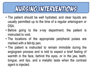 • The patient should be well hydrated, and clear liquids are
usually permitted up to the time of a regular arteriogram or
DSA.
• Before going to the x-ray department, the patient is
instructed to void.
• The locations of the appropriate peripheral pulses are
marked with a felt-tip pen.
• The patient is instructed to remain immobile during the
angiogram process and is told to expect a brief feeling of
warmth in the face, behind the eyes, or in the jaw, teeth,
tongue, and lips, and a metallic taste when the contrast
agent is injected.
 