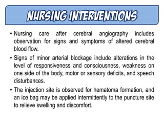 • Nursing care after cerebral angiography includes
observation for signs and symptoms of altered cerebral
blood flow.
• Signs of minor arterial blockage include alterations in the
level of responsiveness and consciousness, weakness on
one side of the body, motor or sensory deficits, and speech
disturbances.
• The injection site is observed for hematoma formation, and
an ice bag may be applied intermittently to the puncture site
to relieve swelling and discomfort.
 