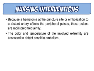 • Because a hematoma at the puncture site or embolization to
a distant artery affects the peripheral pulses, these pulses
are monitored frequently.
• The color and temperature of the involved extremity are
assessed to detect possible embolism.
 