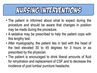 • The patient is informed about what to expect during the
procedure and should be aware that changes in position
may be made during the procedure.
• A sedative may be prescribed to help the patient cope with
this lengthy test.
• After myelography, the patient lies in bed with the head of
the bed elevated 30 to 45 degrees for 3 hours or as
prescribed by the physician.
• The patient is encouraged to drink liberal amounts of fluid
for rehydration and replacement of CSF and to decrease the
incidence of post lumbar puncture headache.
 