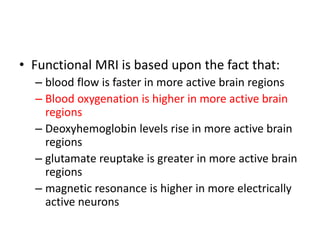 • Functional MRI is based upon the fact that:
– blood flow is faster in more active brain regions
– Blood oxygenation is higher in more active brain
regions
– Deoxyhemoglobin levels rise in more active brain
regions
– glutamate reuptake is greater in more active brain
regions
– magnetic resonance is higher in more electrically
active neurons
 