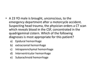 • A 23 YO male is brought, unconscious, to the
emergency department after a motorcycle accident.
Suspecting head trauma, the physician orders a CT scan
which reveals blood in the CSF, concentrated in the
quadrigeminal cistern. Which of the following
diagnoses is most appropriate for this patient?
a) Epidural hemorrhage
b) extracranial hemorrhage
c) Intraparenchymal hemorrhage
d) Interventricular hemorrhage
e) Subarachnoid hemorrhage
 