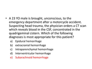• A 23 YO male is brought, unconscious, to the
emergency department after a motorcycle accident.
Suspecting head trauma, the physician orders a CT scan
which reveals blood in the CSF, concentrated in the
quadrigeminal cistern. Which of the following
diagnoses is most appropriate for this patient?
a) Epidural hemorrhage
b) extracranial hemorrhage
c) Intraparenchymal hemorrhage
d) Interventricular hemorrhage
e) Subarachnoid hemorrhage
 