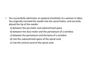• You successfully administer an epidural anesthetic to a woman in labor.
You originally inserted the needle into the sacral hiatus, and correctly
placed the tip of the needle:
a) between the pia mater and subarachnoid space
b) between the dura mater and the periosteum of a vertebra
c) between the periosteum and the bone of a vertebra
d) into the subarachnoid space of the spinal cord
e) into the central canal of the spinal cord.
 